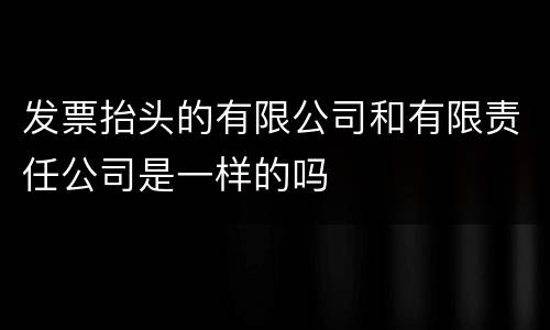 发票抬头的有限公司和有限责任公司是一样的吗