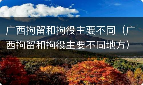 广西拘留和拘役主要不同（广西拘留和拘役主要不同地方）