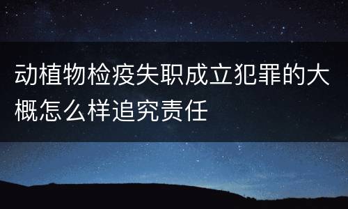 动植物检疫失职成立犯罪的大概怎么样追究责任