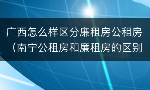 广西怎么样区分廉租房公租房（南宁公租房和廉租房的区别）