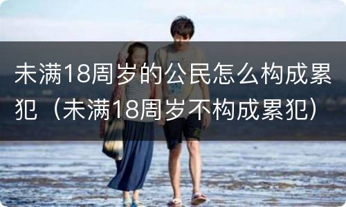 未满18周岁的公民怎么构成累犯（未满18周岁不构成累犯）