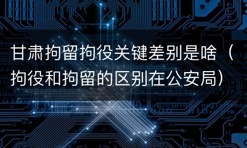 甘肃拘留拘役关键差别是啥（拘役和拘留的区别在公安局）
