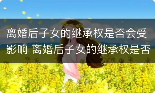 离婚后子女的继承权是否会受影响 离婚后子女的继承权是否会受影响呢