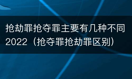 抢劫罪抢夺罪主要有几种不同2022（抢夺罪抢劫罪区别）