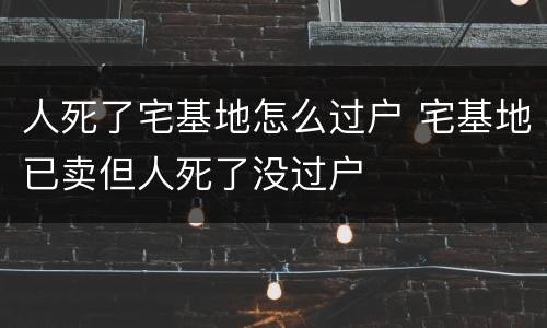 人死了宅基地怎么过户 宅基地已卖但人死了没过户