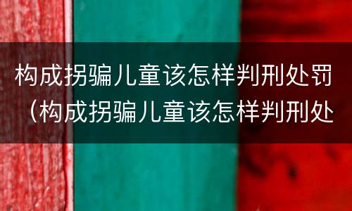 构成拐骗儿童该怎样判刑处罚（构成拐骗儿童该怎样判刑处罚）