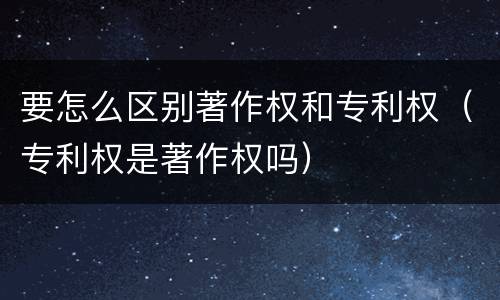 要怎么区别著作权和专利权（专利权是著作权吗）