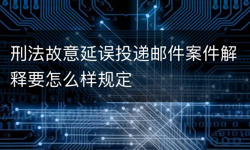 刑法故意延误投递邮件案件解释要怎么样规定