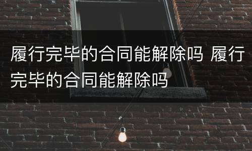 履行完毕的合同能解除吗 履行完毕的合同能解除吗