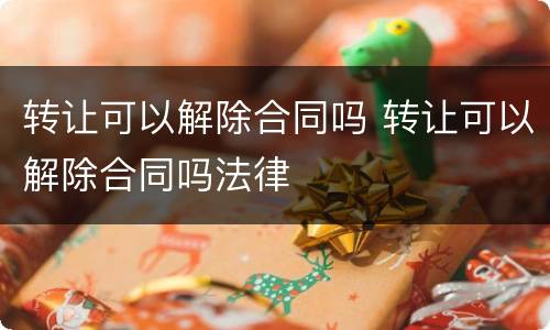 转让可以解除合同吗 转让可以解除合同吗法律