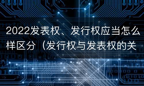 2022发表权、发行权应当怎么样区分（发行权与发表权的关系）