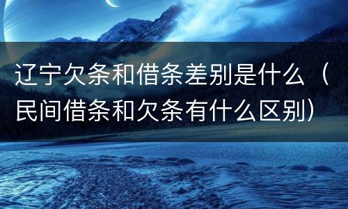 辽宁欠条和借条差别是什么（民间借条和欠条有什么区别）