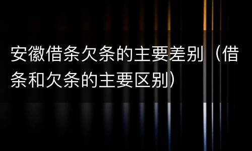 安徽借条欠条的主要差别（借条和欠条的主要区别）