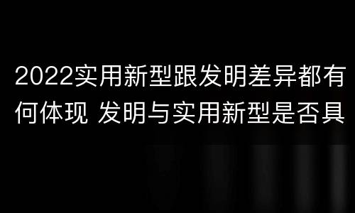 2022实用新型跟发明差异都有何体现 发明与实用新型是否具有实用性