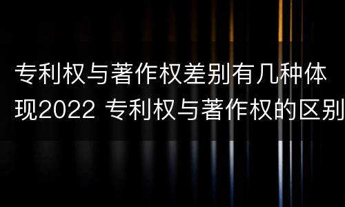 专利权与著作权差别有几种体现2022 专利权与著作权的区别与联系