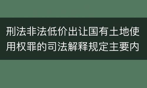 刑法非法低价出让国有土地使用权罪的司法解释规定主要内容有哪些