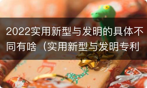 2022实用新型与发明的具体不同有啥（实用新型与发明专利的区别有哪些）
