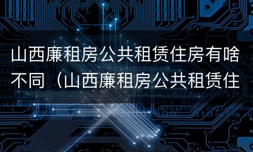 山西廉租房公共租赁住房有啥不同（山西廉租房公共租赁住房有啥不同呢）