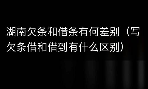 湖南欠条和借条有何差别（写欠条借和借到有什么区别）