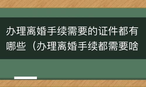 办理离婚手续需要的证件都有哪些（办理离婚手续都需要啥证件）