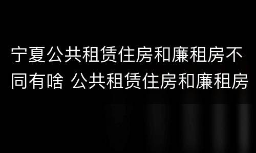宁夏公共租赁住房和廉租房不同有啥 公共租赁住房和廉租房的区别
