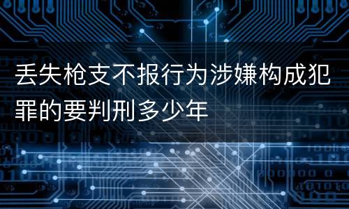 丢失枪支不报行为涉嫌构成犯罪的要判刑多少年