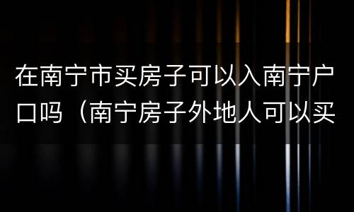 在南宁市买房子可以入南宁户口吗（南宁房子外地人可以买吗）