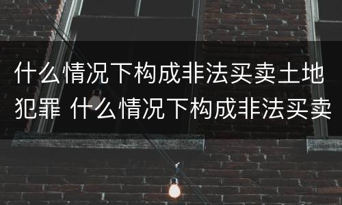 什么情况下构成非法买卖土地犯罪 什么情况下构成非法买卖土地犯罪罪名
