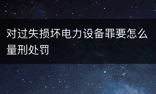 对过失损坏电力设备罪要怎么量刑处罚