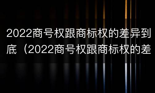 2022商号权跟商标权的差异到底（2022商号权跟商标权的差异到底有多大）