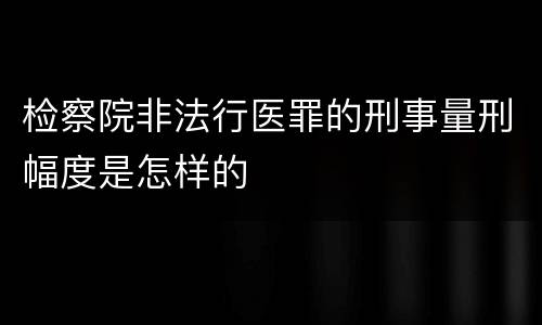 检察院非法行医罪的刑事量刑幅度是怎样的