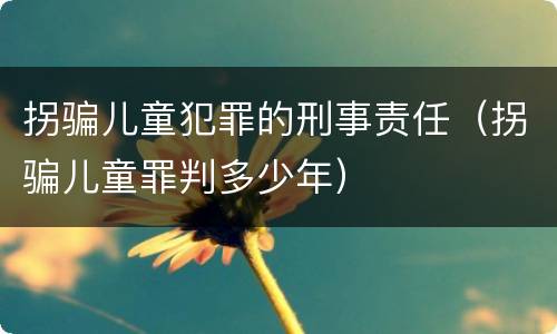 拐骗儿童犯罪的刑事责任（拐骗儿童罪判多少年）