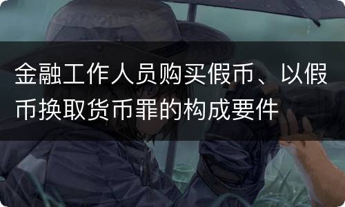 金融工作人员购买假币、以假币换取货币罪的构成要件