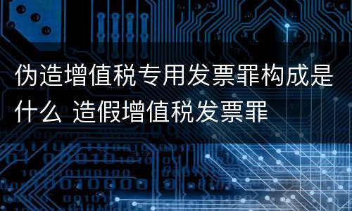 伪造增值税专用发票罪构成是什么 造假增值税发票罪