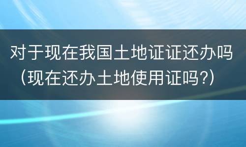 对于现在我国土地证证还办吗（现在还办土地使用证吗?）