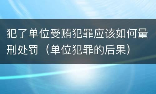 犯了单位受贿犯罪应该如何量刑处罚（单位犯罪的后果）