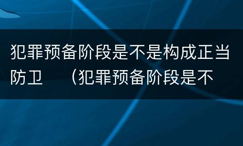 犯罪预备阶段是不是构成正当防卫	（犯罪预备阶段是不是构成正当防卫罪）