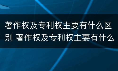 著作权及专利权主要有什么区别 著作权及专利权主要有什么区别和联系