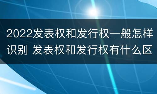 2022发表权和发行权一般怎样识别 发表权和发行权有什么区别