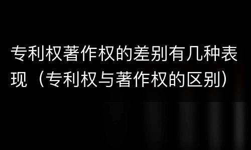 专利权著作权的差别有几种表现（专利权与著作权的区别）