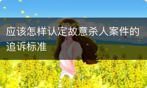 应该怎样认定故意杀人案件的追诉标准