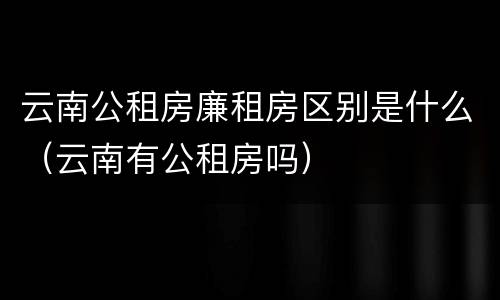 云南公租房廉租房区别是什么（云南有公租房吗）