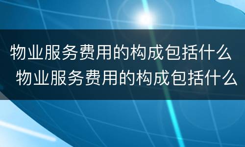 物业服务费用的构成包括什么 物业服务费用的构成包括什么项目
