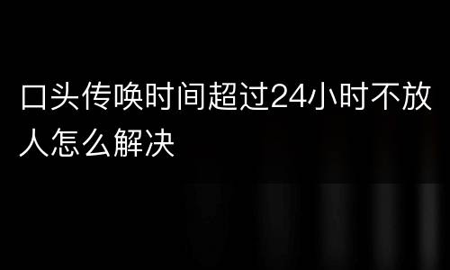 口头传唤时间超过24小时不放人怎么解决