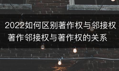 2022如何区别著作权与邻接权 著作邻接权与著作权的关系