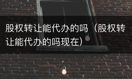 股权转让能代办的吗（股权转让能代办的吗现在）