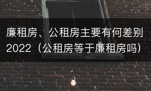 廉租房、公租房主要有何差别2022（公租房等于廉租房吗）