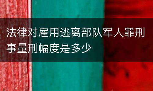 法律对雇用逃离部队军人罪刑事量刑幅度是多少