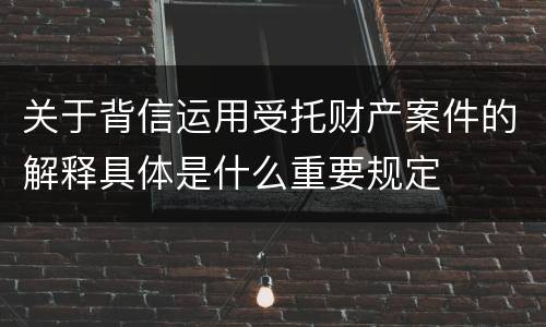 关于背信运用受托财产案件的解释具体是什么重要规定