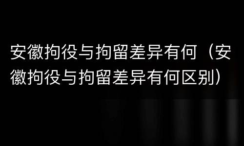 安徽拘役与拘留差异有何（安徽拘役与拘留差异有何区别）